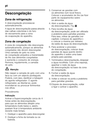 Page 74pt 
74
Descongelação 
Zona de refrigeração 
A descongelação processa-se  
automaticamente. 
A água de descongelação passa através  
das calhas colectoras e do furo  
de escoamento para a zona 
de evaporação do aparelho. 
Zona de congelação 
A zona de congelação não descongela  
automaticamente, porque os alimentos  
congelados não devem descongelar.  
Uma camada de gelo na zona 
de congelação prejudica a transmissão 
de frio aos alimentos congelados 
e aumenta o consumo de energia.  
Remova,...