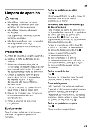 Page 75pt
75
Limpeza do aparelho ã= Atenção
■Não utilizar quaisquer produtos  
de limpeza e solventes com teor 
abrasivo, de cloro ou ácidos.
■Não utilizar esponjas abrasivas  
ou ásperas. 
Nas superfícies metálicas poderia  
formar-se corrosão.
■Não lavar prateleiras nem recipientes  
na máquina de lavar loiça. 
As peças podem ficar deformadas.
Procedimento: 
1. Antes da limpeza, desligar o aparelho. 
2. Desligar a ficha da tomada ou os  fusíveis!
3. Retirar os alimentos congelados  e colocá-los em local...