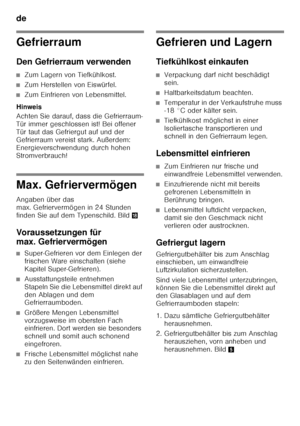 Page 12de 
12
Gefrierraum 
Den Gefrierraum verwenden
■Zum Lagern von Tiefkühlkost.
■Zum Herstellen von Eiswürfel.
■Zum Einfrieren von Lebensmittel.
Hinweis 
Achten Sie darauf, dass die Gefrierraum- 
Tür immer geschlossen ist! Bei offener 
Tür taut das Gefriergut auf und der 
Gefrierraum vereist stark. Außerdem: 
Energieverschwendung durch hohen  
Stromverbrauch!
Max. Gefriervermögen 
Angaben über das  
max. Gefriervermögen in 24 Stunden 
finden Sie auf dem Typenschild. Bild 2
Voraussetzungen für  
max....