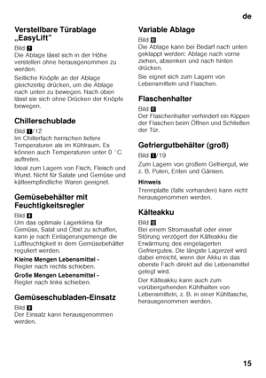 Page 15de15
Verstellbare Türablage  
„EasyLift” 
Bild
7 
Die Ablage lässt sich in der Höhe  
verstellen ohne herausgenommen zu 
werden. 
Seitliche Knöpfe an der Ablage  
gleichzeitig drücken, um die Ablage 
nach unten zu bewegen. Nach oben  
lässt sie sich ohne Drücken der Knöpfe  
bewegen. 
Chillerschublade 
Bild 1/12 
Im Chillerfach herrschen tiefere  
Temperaturen als im Kühlraum. Es 
können auch Temperaturen unter 0 °C 
auftreten. 
Ideal zum Lagern von Fisch, Fleisch und  
Wurst. Nicht für Salate und Gemüse...