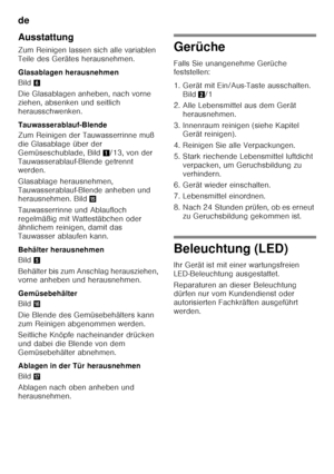 Page 18de 
18
Ausstattung 
Zum Reinigen lassen sich alle variablen  
Teile des Gerätes herausnehmen. 
Glasablagen herausnehmen 
Bild
6
Die Glasablagen anheben, nach vorne  
ziehen, absenken und seitlich 
herausschwenken.  
Tauwasserablauf-Blende 
Zum Reinigen der Tauwasserrinne muß  
die Glasablage über der 
Gemüseschublade, Bild 1/13, von der 
Tauwasserablauf-Blende getrennt  
werden. 
Glasablage herausnehmen,  
Tauwasserablauf-Blende anheben und  
herausnehmen. Bild /
Tauwasserrinne und Ablaufloch...