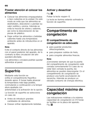 Page 14es 
14
Prestar atención al colocar los  
alimentos
■Colocar los alimentos empaquetados  
o bien cubiertos en la unidad. De este  
modo se evita que los alimentos se  
deshidraten, descoloren o pierdan su 
valor nutritivo y aroma. Además se 
evita la mezcla de olores y sabores, 
así como la descoloración de las  
piezas de plástico.
■Dejar enfriar los alimentos o bebidas  
calientes hasta una temperatura 
ambiente antes de introducirlos en el  
aparato.
Nota 
Evite el contacto directo de los alimentos...