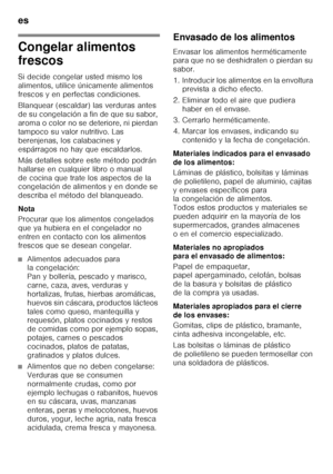 Page 16es 
16
Congelar alimentos  
frescos 
Si decide congelar usted mismo los  
alimentos, utilice únicamente alimentos 
frescos y en perfectas condiciones. 
Blanquear (escaldar) las verduras antes  
de su congelación a fin de que su sabor, 
aroma o color no se deteriore, ni pierdan 
tampoco su valor nutritivo. Las 
berenjenas, los calabacines y 
espárragos no hay que escaldarlos. 
Más detalles sobre este método podrán  
hallarse en cualquier libro o manual 
de cocina que trate los aspectos de la  
congelación...