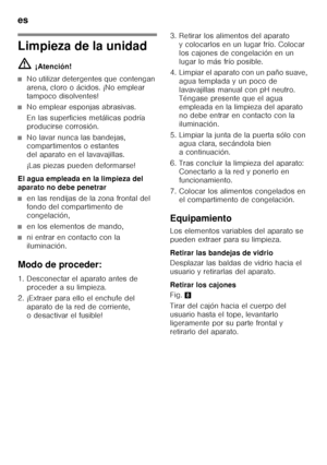 Page 20es 
20
Limpieza de la unidad ã=¡Atención!
■No utilizar detergentes que contengan  
arena, cloro o ácidos. ¡No emplear 
tampoco disolventes!
■No emplear esponjas abrasivas. 
En las superficies metálicas podría  
producirse corrosión.
■No lavar nunca las bandejas,  
compartimentos o estantes  
del aparato en el lavavajillas. 
¡Las piezas pueden deformarse!
El agua empleada en la limpieza del  
aparato no debe penetrar
■en las rendijas de la zona frontal del  
fondo del compartimento de  
congelación,
■en...