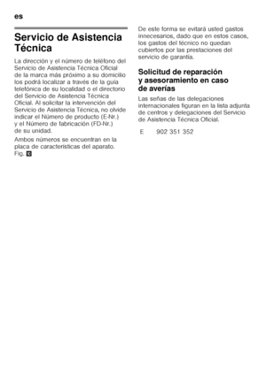 Page 26es 
26
Servicio de Asistencia  
Técnica 
La dirección y el número de teléfono del  
Servicio de Asistencia Técnica Oficial 
de la marca más próximo a su domicilio 
los podrá localizar a través de la guía  
telefónica de su localidad o el directorio  
del Servicio de Asistencia Técnica  
Oficial. Al solicitar la intervención del  
Servicio de Asistencia Técnica, no olvide 
indicar el Número de producto (E-Nr.) 
y el Número de fabricación (FD-Nr.) 
de su unidad. 
Ambos números se encuentran en la  
placa...