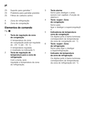 Page 32pt 
32
Elementos de comando 
Fig.
2
23 Suporte para garrafas * 
24 Prateleira para garrafas grandes 
25 Filtros de carbono activo 
A Zona de refrigeração 
B Zona de congelação 
1
Tecla de regulação da zona  
de congelação 
A temperatura da zona  
de congelação pode ser regulada  
de –24 °C até –16 °C. 
A temperatura regulada  
é mostrada na indicação 5.
2 Tecla de regulação de 
temperatura para a zona de 
refrigeração 
Com a tecla, será  
regulada a temperatura da zona 
de refrigeração. 3
Tecla alarme...