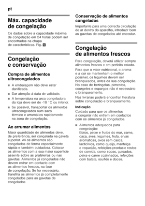 Page 36pt 
36
Máx. capacidade  
de congelação 
Os dados sobre a capacidade máxima  
de congelação em 24 horas podem ser 
encontrados na chapa 
de características. Fig.*
Congelação  
e conservação 
Compra de alimentos  
ultracongelados
■A embalagem não deve estar  
danificada.
■Dar atenção à data de validade.
■A temperatura na arca congeladora  
da loja deve ser de -18 °C ou inferior.
■Se possível, transportar os alimentos  
ultracongelados num saco  
térmico e arrumá-los rapidamente 
na zona de congelação.
Ao...