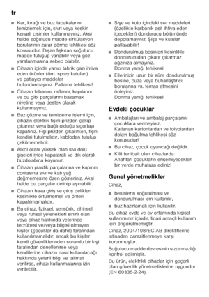 Page 66tr 
66
■Kar, kıra ğı ve buz tabakalar ın ı 
temizlemek için, sivri veya keskin  
kenarl ı cisimler kullanmay ın ız. Aksi 
halde so ğutucu madde sirkülasyon 
borular ın ın zarar görme tehlikesi söz 
konusudur. D ıF ar ı f ıF k ıran so ğutucu 
madde tutu Fup yanabilir veya göz 
yaralanmas ına sebep olabilir. 
■Cihaz ın içinde yan ıc ı tahrik gaz ı ihtiva 
eden ürünler (örn. sprey kutular ı) 
ve patlay ıc ı maddeler 
bulundurmay ın ız. Patlama tehlikesi!
■Cihaz ın taban ın ı, raflar ın ı, kap ılar ın ı...