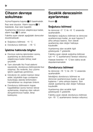 Page 70tr 
70
Cihazın devreye 
sokulmas ı
Açma/Kapama tu Funa 1/8 bas ılmal ıd ır. 
İ kaz sesi duyulur. Alarm tu Funa 2/3 
bas ılarak, ikaz sesi kapat ıl ır.
Ayarlanm ıF  dereceye ula Fılı ncaya kadar, 
alarm tu Fu 2/3 yanar.
Fabrika ayar ı olarak a Fa ğ ıdaki dereceler 
önerilmektedir:
■So ğutucu bölmesi:  +4 °C
■Dondurucu bölmesi:  –18 °C
İ< letme hakk ında bilgiler
■Devreye sokma i Fleminden sonra, 
ayarlanm ıF  ıs ı derecelerine 
ula Fıl ıncaya kadar birkaç saat 
geçebilir.
■Tam otomatik No Frost...