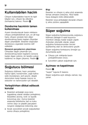 Page 72tr 
72
Kullanılabilen hacim
Cihaz ın kullan ılabilen hacmi ile ilgili 
bilgiler için, cihaz ın tip etiketine 
(levhas ına) bak ın ız. Resim *
Dondurma hacminin tamen  
kullan ılmas ı
Azami dondurulacak besin miktar ın ı 
cihaza yerle Ftirebilmek için, en alt kap 
hariç cihaz ın içindeki tüm di ğer 
dondurulmu F besin kaplar ı cihazdan 
d ıF ar ı ç ıkar ılabilir. Besinler do ğrudan 
dondurucu  ızgaralar ı üzerine istif 
edilebilir. 
Donan ım parçalar ın ın ç ıkar ılmas ı 
Cihazdan d ıF ar ı ç ıkarmak...