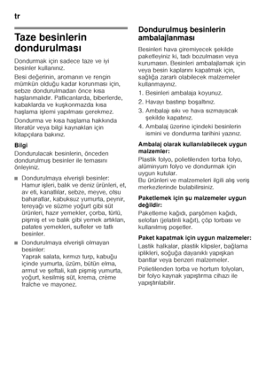 Page 74tr 
74
Taze besinlerin  
dondurulması
Dondurmak için sadece taze ve iyi  
besinler kullan ın ız.
Besi de ğerinin, aroman ın ve rengin 
mümkün oldu ğu kadar korunmas ı için, 
sebze dondurulmadan önce k ısa 
ha Flanmal ıd ır. Patl ıcanlarda, biberlerde, 
kabaklarda ve ku Fkonmazda k ısa 
ha Flama i Flemi yap ılmas ı gerekmez.
Dondurma ve k ısa ha Flama hakk ında 
literatür veya bilgi kaynaklar ı için 
kitapç ılara bak ın ız.
Bilgi 
Dondurulacak besinlerin, önceden  
dondurulmu F besinler ile temas ın...