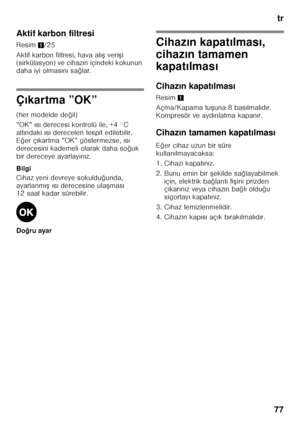 Page 77tr
77
Aktif karbon filtresi 
Resim
1/25
Aktif karbon filtresi, hava al ıF  veri Fi 
(sirkülasyon) ve cihaz ın içindeki kokunun 
daha iyi olmas ın ı sa ğlar.
Ç ıkartma ”OK”
(her modelde de ğil)
”OK”  ıs ı derecesi kontrolü ile, +4 °C 
alt ındaki  ıs ı dereceleri tespit edilebilir. 
E ğer ç ıkartma ”OK” göstermezse,  ıs ı 
derecesini kademeli olarak daha so ğuk 
bir dereceye ayarlay ın ız.
Bilgi 
Cihaz yeni devreye sokuldu ğunda, 
ayarlanm ıF  ıs ı derecesine ula Fmas ı 
12 saat kadar sürebilir. 
Do...