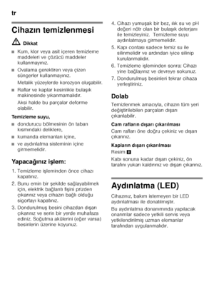 Page 78tr 
78
Cihazın temizlenmesi
ã= Dikkat
■Kum, klor veya asit içeren temizleme  
maddeleri ve çözücü maddeler 
kullanmay ın ız.
■Ovalama gerektiren veya çizen  
süngerler kullanmay ın ız.
Metalik yüzeylerde korozyon olu Fabilir.
■Raflar ve kaplar kesinlikle bula Fık 
makinesinde y ıkanmamal ıd ır.
Aksi halde bu parçalar deforme  
olabilir.
Temizleme suyu,
■dondurucu bölmesinin ön taban  
k ısm ındaki deliklere,
■kumanda elemanlar ı içine,
■ve ayd ınlatma sisteminin içine 
girmemelidir.
Ya p a c a ğın ız i 