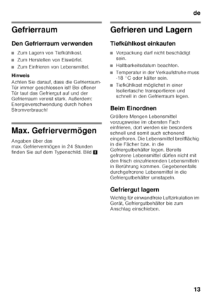 Page 13de13
Gefrierraum 
Den Gefrierraum verwenden
■Zum Lagern von Tiefkühlkost.
■Zum Herstellen von Eiswürfel.
■Zum Einfrieren von Lebensmittel.
Hinweis 
Achten Sie darauf, dass die Gefrierraum- 
Tür immer geschlossen ist! Bei offener 
Tür taut das Gefriergut auf und der 
Gefrierraum vereist stark. Außerdem: 
Energieverschwendung durch hohen  
Stromverbrauch!
Max. Gefriervermögen 
Angaben über das  
max. Gefriervermögen in 24 Stunden 
finden Sie auf dem Typenschild. Bild 8
Gefrieren und Lagern 
Tiefkühlkost...