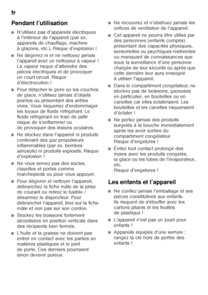 Page 40fr 
40
Pendant l’utilisation
■N’utilisez pas d’appareils électriques  
à l’intérieur de l’appareil (par ex.  
appareils de chauffage, machine 
àglaçons, etc.). Risque d’explosion!
■Ne dégivrez ni et ne nettoyez jamais  
l’appareil avec un nettoyeur à vapeur ! 
La vapeur risque d’atteindre des 
pièces électriques et de provoquer 
un court-circuit. Risque 
d’électrocution !
■Pour détacher le givre ou les couches  
de glace, n’utilisez jamais d’objets 
pointus ou présentant des arêtes  
vives. Vous...