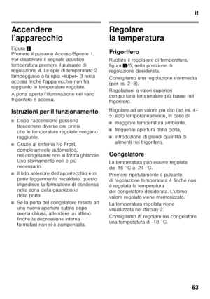 Page 63it
63
Accendere  
l’apparecchio 
Figura 2 
Premere il pulsante Acceso/Spento 1.  
Per disattivare il segnale acustico 
temperatura premere il pulsante di  
regolazione 4. Le spie di temperatura 2  
lampeggiano o la spia «super» 3 resta  
accesa finché l’apparecchio non ha  
raggiunto le temperature regolate. 
A porta aperta l’illuminazione nel vano  
frigorifero è accesa. 
Istruzioni per il funzionamento
■Dopo l’accensione possono  
trascorrere diverse ore prima 
che le temperature regolate vengano...