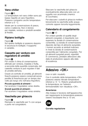 Page 68it 
68
Vano chiller 
Figura
1/6 
Le temperature nel vano chiller sono più  
basse rispetto al vano frigorifero. 
Possono comparire anche temperature 
inferiori a 0 °C. 
Ideale per la conservazione di pesce,  
carne e salsiccia. Non è idoneo 
per insalate, verdura e prodotti sensibili  
al freddo. 
Ripiano bottiglie 
Figura 5 
Sul ripiano bottiglie si possono deporre  
in sicurezza le bottiglie. Il supporto 
èvariabile. 
Cassetto per verdure con  
regolatore di umidità 
Figura 6 
Per creare il clima di...