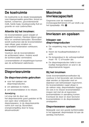 Page 81nl
81
De koelruimte 
De koelruimte is de ideale bewaarplaats  
voor klaargemaakte gerechten, brood en  
banket, conserven, gecondenseerde  
melk, harde kaas, koudegevoelig fruit en 
groente en voor zuidvruchten. 
Attentie bij het inruimen: 
De levensmiddelen goed verpakt of  
afgedekt inruimen. Hierdoor blijven geur,  
kleur en versheid behouden. Bovendien 
wordt voorkomen dat de levensmiddelen  
naar elkaar gaan smaken en  
de kunststof onderdelen verkleuren. 
Aanwijzing 
Voorkom dat de levensmiddelen...