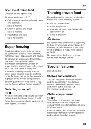 Page 31en31
Shelf life of frozen food 
Depends on the type of food. 
At a temperature of -18 °C:
■Fish, sausage, ready meals and cakes  
and pastries: 
up to 6 months
■Cheese, poultry and meat: 
up to 8 months
■Vegetables and fruit: 
up to 12 months
Super freezing 
Food should be frozen solid as quickly  
as possible in order to retain vitamins,  
nutritional value, appearance and flavour. 
To prevent an undesirable temperature  
rise when placing fresh food in  
the freezer compartment, switch on  
super...