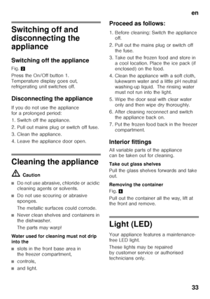 Page 33en33
Switching off and  
disconnecting the  
appliance 
Switching off the appliance 
Fig. 2
Press the On/Off button 1.  
Temperature display goes out, 
refrigerating unit switches off. 
Disconnecting the appliance 
If you do not use the appliance  
for a prolonged period: 
1. Switch off the appliance. 
2. Pull out mains plug or switch off fuse. 
3. Clean the appliance. 
4. Leave the appliance door open.
Cleaning the appliance ã= Caution
■Do not use abrasive, chloride or acidic  
cleaning agents or...