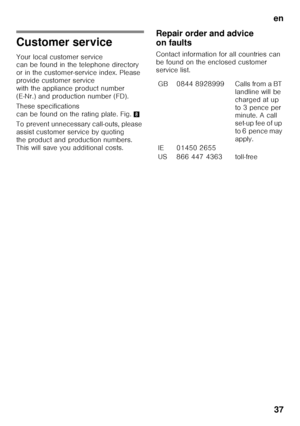 Page 37en37
Customer service 
Your local customer service  
canbefound inthetelephone directory  
or in the customer-service index. Please  
provide customer service 
with the appliance product number 
(E-Nr.) and production number (FD). 
These specifications  
can be found on the rating plate. Fig. 8
To prevent unnecessary call-outs, please 
assist customer service by quoting 
the product and production numbers. 
This will save you additional costs. Repair order and advice  
on faults 
Contact information for...