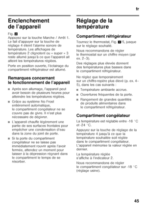 Page 45fr
45
Enclenchement  
de l’appareil 
Fig. 2 
Appuyez sur la touche Marche / Arrêt 1.  
Le fait d’appuyer sur la touche de 
réglage 4 éteint l’alarme sonore de  
température. Les affichages de  
température 2 clignotent ou « super » 3  
reste allumé jusqu’à ce que l’appareil ait  
atteint les températures réglées. 
Porte en position ouverte, l’éclairage du  
compartiment réfrigérateur est allumé. 
Remarques concernant  
le fonctionnement de l’appareil
■Après son allumage, l’appareil peut  
avoir besoin de...