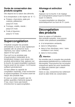 Page 49fr
49
Durée de conservation des  
produits surgelés 
Elle dépend de la nature des aliments. 
Si la température a été réglée sur -8 °C :
■Poisson, charcuterie, plats pré- 
cuisinés, pâtisseries : 
jusqu’à 6 mois
■Fromage, volaille, viande : 
jusqu’à 8 mois
■Fruits et légumes : 
jusqu’à 12 mois
Supercongélation 
Il faudrait congeler les produits  
alimentaires à cœur le plus rapidement 
possible afin de préserver leurs  
vitamines, leur valeur nutritive, leur  
aspect et leur goût. 
Pour qu’il ne se...