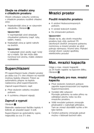 Page 11cs 
11
Dbejte na chladicí zóny  
v chladicím prostoru 
Vlivem cirkulace vzduchu vzniknou  
v chladicím prostoru rozdíln
ě chladné 
zóny:
■Nejstuden ější zóna je ve výsuvném 
zásobníku. Obrázek 4
Upozorn ění
Vnejchladn ější zón ě skladujte 
choulostivé potraviny (nap Ŏ. ryby, 
salám, maso).
■Nejteplejší zóna je úpln ě naho Ŏe 
na dve Ŏích. 
Upozorn ění
V nejteplejší zón ě uložte nap Ŏ. tvrdý 
sýr a máslo. Sýr tak m ůže dále 
rozvinout své aroma, máslo z ůstane 
roztíratelné.
Superchlazení 
P Ŏi...