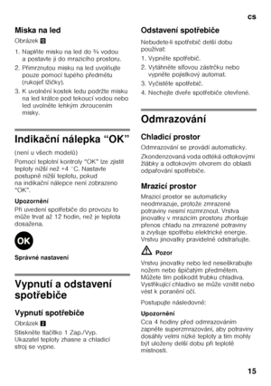 Page 15cs 
15
Miska na led 
Obrázek
,
1. Napl ňte misku na led do ¾ vodou 
a postavte ji do mrazicího prostoru.
2. P Ŏimrznutou misku na led uvol ňujte 
pouze pomocí tupého p Ŏedm ětu 
(rukoje Ś lži čky).
3. K uvoln ění kostek ledu podržte misku 
na led krátce pod tekoucí vodou nebo  
led uvoln ěte lehkým zkroucením 
misky.
Indika ční nálepka “OK”
(není u všech model ů)
Pomocí teplotní kontroly “OK” lze zjistit  
teploty nižší než +4 °C. Nastavte 
postupn ě nižší teplotu, pokud 
na indika ční nálepce není...