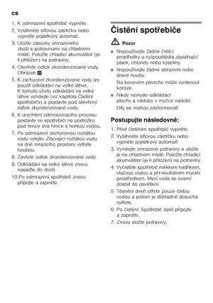 Page 16cs 
16
1. K odmrazení spot
Ŏebi č vypn ěte.
2. Vytáhn ěte sí Śovou zástr čku nebo 
vypn ěte pojistkový automat.
3. Uložte zásuvky zmrazeného  zboží s potravinami na chladném  
míst ě. Položte chladicí akumulátor (je-
li p Ŏiložen) na potraviny.
4. Otev Ŏete odtok zkondenzované vody. 
Obrázek -
5. K zachycení zkondenzované vody lze  použít odkládání na velké láhve. 
K tomuto ú čelu odkládání na velké 
láhve vyndejte (viz kapitola  Čist ění 
spot Ŏebi če) a postavte pod otev Ŏený 
odtok zkondenzované...