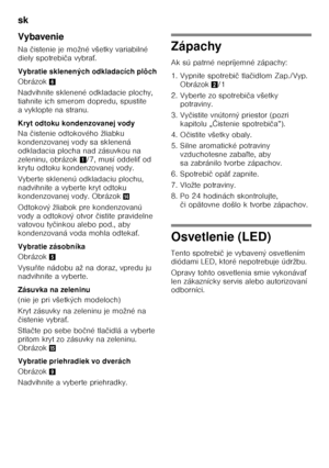 Page 34sk 
34
Vybavenie 
Na 
čistenie je možné všetky variabilné 
diely spotrebi ča vybra Ś.
Vybratie sklenených odkladacích plôch 
Obrázok 6
Nadvihnite sklenené odkladacie plochy,  
tiahnite ich smerom dopredu, spustite 
a vyklopte na stranu.  
Kryt odtoku kondenzovanej vody 
Na  čistenie odtokového žliabku 
kondenzovanej vody sa sklenená  
odkladacia plocha nad zásuvkou na 
zeleninu, obrázok 1/7, musí oddeli Ś od 
krytu odtoku kondenzovanej vody. 
Vyberte sklenenú odkladaciu plochu,  
nadvihnite a vyberte...