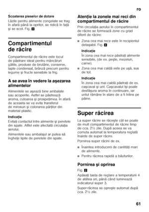 Page 61ro
61
Scoaterea pieselor de dotare 
L
ă zile pentru alimente congelate se trag 
în afar ă pân ă la opritor, se ridic ă în fa Řă 
ş i se scot. Fig. 5
Compartimentul  
de răcire
Compartimentul de r ăcire este locul 
de p ăstrare ideal pentru mânc ăruri 
g ătite, produse de brut ărie, conserve, 
lapte condensat, brânz ă precum pentru 
legume  şi fructe sensibile la frig.
A se avea în vedere la a şezarea 
alimentelor 
Alimentele se a şeaz ă bine ambalate 
sau acoperite. Astfel se p ăstreaz ă 
aroma, culoarea...