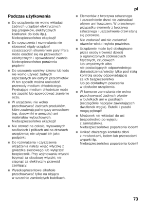 Page 73pl
73
Podczas u
żytkowania
■Do urz ądzenia nie wolno wk łada ć 
ż adnych urz ądze ń elektrycznych 
(np.grzejników, elektrycznych  
kostkarek do lodu itp.). 
Niebezpiecze ństwo eksplozji!
■Do czyszczenia i rozmra żania nie 
stosowa ć nigdy urz ądze ń 
czyszcz ących strumieniem pary! Para 
mo że osadzi ć si ę na przewodach 
elektrycznych i spowodowa ć zwarcie. 
Niebezpiecze ństwo pora żenia 
pr ądem!
■Do usuwania warstwy szronu lub lodu  
nie wolno u żywa ć ż adnych 
szpiczastych ani ostrych przedmiotów....