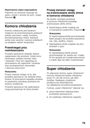 Page 79pl
79
Wyjmowanie cz
ęści wyposa żenia
Pojemnik na mro żonki wysun ąć do 
oporu, unie Őć z przodu do góry i wyj ąć. 
Rysunek 5
Komora ch łodzenia
Komora ch łodzenia jest idealnym 
miejscem do przechowywania gotowych  
potraw, pieczywa i ciasta, konserw, 
skondensowanego mleka, twardych  
serów oraz owoców i warzyw wra żliwych 
na dzia łanie niskich temperatur.
Przestrzega ć przy 
rozmieszczaniu 
Produkty spo żywcze wk łada ć dobrze 
zapakowane lub przykryte. Dzi ęki temu 
zachowany zostanie aromat, kolor...