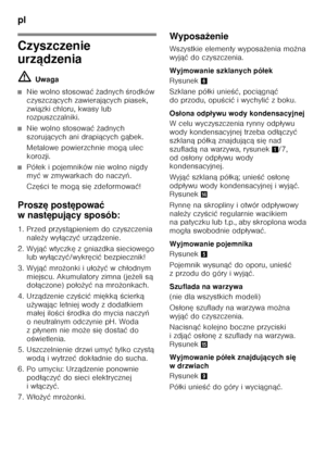 Page 86pl 
86
Czyszczenie  
urządzenia
ã= Uwaga
■Nie wolno stosowa ć ż adnych  Őrodków 
czyszcz ących zawieraj ących piasek, 
zwi ązki chloru, kwasy lub 
rozpuszczalniki.
■Nie wolno stosowa ć ż adnych 
szoruj ących ani drapi ących g ąbek.
Metalowe powierzchnie mog ą ulec 
korozji.
■Pó łek i pojemników nie wolno nigdy 
my ć wzmywarkach donaczy ń.
Cz ęŐci te mog ąsię zdeformowa ć!
Prosz ę post ępowa ć 
wnast ępuj ący sposób:
1. Przed przyst ąpieniem do czyszczenia 
nale ży wy łączy ć urz ądzenie.
2. Wyj ąć wtyczk...