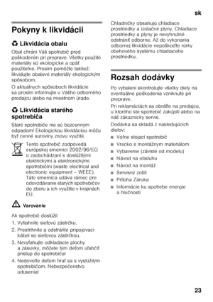 Page 23sk 
23
Pokyny k likvidácii 
*Likvidácia obalu
Obal chráni Váš spotrebi č pred 
poškodením pri preprave. Všetky použité  
materiály sú ekologické a opä Ś 
použite ľné. Prosím pomôžte taktiež: 
likvidujte obalové materiály ekologickým  
spôsobom. 
O aktuálnych spôsoboch likvidácie  
sa prosím informujte u Vášho odborného  
predajcu alebo na miestnom úrade. 
* Likvidácia starého 
spotrebi ča
Staré spotrebi če nie sú bezcenným 
odpadom! Ekologickou likvidáciou môžu  
by Ś cenné suroviny znovu využité.
ã=...