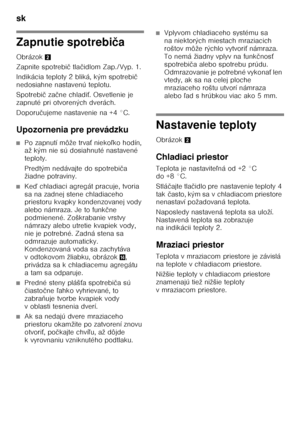 Page 26sk 
26
Zapnutie spotrebiča
Obrázok 2
Zapnite spotrebi č tla čidlom Zap./Vyp. 1.
Indikácia teploty 2 bliká, kým spotrebi č 
nedosiahne nastavenú teplotu. 
Spotrebi č za čne chladi Ś. Osvetlenie je 
zapnuté pri otvorených dverách. 
Doporu čujeme nastavenie na +4 °C.
Upozornenia pre prevádzku
■Po zapnutí môže trva Ś nieko ľko hodín, 
až kým nie sú dosiahnuté nastavené  
teploty. 
Predtým nedávajte do spotrebi ča 
žiadne potraviny.
■Ke ď chladiaci agregát pracuje, tvoria 
sa na zadnej stene chladiaceho...