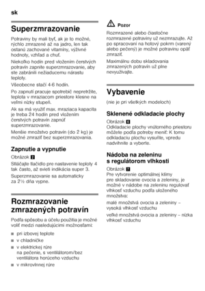 Page 30sk 
30
Superzmrazovanie 
Potraviny by mali byŚ, ak je to možné, 
rýchlo zmrazené až na jadro, len tak  
ostanú zachované vitamíny, výživné  
hodnoty, vzh ľad a chu Ś.
Nieko ľko hodín pred vložením  čerstvých 
potravín zapnite superzmrazovanie, aby 
ste zabránili nežiaducemu nárastu 
teploty.  
Všeobecne sta čí 4-6 hodín.
Po zapnutí pracuje spotrebi č nepretržite, 
teplota v mraziacom priestore klesne na  
ve ľmi nízky stupe ň.
Ak sa má využi Ś max. mraziaca kapacita 
je treba 24 hodín pred vložením 
č...