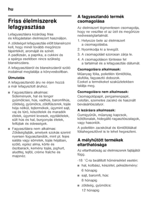 Page 46hu 
46
Friss élelmiszerek  
lefagyasztása 
Lefagyasztásra kizárólag friss  
és kifogástalan élelmiszert használjon. 
A zöldséget lefagyasztás előtt blansírozni 
kell, hogy minél tovább meg őrizze 
tápértékét, aromáját és színét.  
A padlizsán, a paprika, a cukkini és 
a spárga esetében nincs szükség 
blansírozásra. 
A lefagyasztásról és blansírozásról szóló  
irodalmat megtalálja a könyvesboltban. 
Útmutatás 
A lefagyasztandó áru ne érjen hozzá  
a már lefagysztott áruhoz.
■Fagyasztásra alkalmas:...