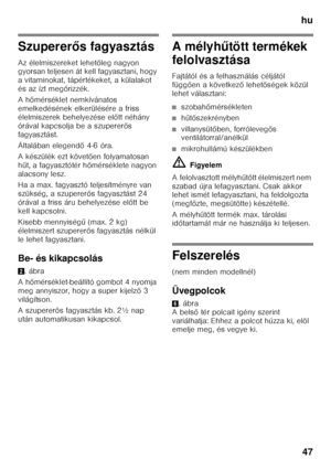 Page 47hu47
Szuperer ős fagyasztás
Az élelmiszereket lehet őleg nagyon 
gyorsan teljesen át kell fagyasztani, hogy  
a vitaminokat, tápértékeket, a külalakot  
és az ízt meg őrizzék.
Ah őmérséklet nemkívánatos 
emelkedésének elkerülésére a friss 
élelmiszerek behelyezése el őtt néhány 
órával kapcsolja be a szuperer ős 
fagyasztást.  
Általában elegend ő 4-6 óra.
A készülék ezt követ ően folyamatosan 
h űt, a fagyasztótér h őmérséklete nagyon 
alacsony lesz.
Ha a max. fagyasztó teljesítményre van  
szükség, a...