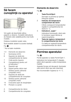 Page 59ro
59
S ă facem 
cuno ştin ţăcu aparatul
V ă rug ăm s ă deschide Ři ultima 
pagin ăcu desene. Aceast ă instruc Řiune 
de folosire este valabil ă pentru mai multe 
modele. 
Dotarea modelelor poate varia. 
Sunt posibile abateri la aceste ilustra Řii.
Fig. 1
* Nu la toate modelele. Elemente de deservire 
Fig.
2
Pornirea aparatului 
Fig.2
Porni Ři aparatul cu tasta Pornit/Oprit 1.
Indicatorul de temperatur ă2 clipe şte, 
pân ă când aparatul a atins temperatura 
reglat ă.
Aparatul începe s ă r ăceasc ă....