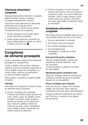 Page 63ro
63
P
ăstrarea alimentelor 
congelate 
Împinge Ři lada pentru alimente congelate 
pân ă la opritor, pentru a asigura 
circula Řia nestingherit ă aaerului.
Dac ă sunt multe alimente de depozitat, 
alimentele pot fi stivuite direct  
pe suporturile de sticl ă sau pe fundul 
compartimentului de congelare.  
1. Pentru aceasta se scot toate l ăzile 
pentru alimente congelate. 
2. L ăzile pentru alimente congelate se 
trag în afar ă pân ă la opritor, se ridic ă 
în fa Řă ş ise scot. Fig. 5
Congelarea  
de...