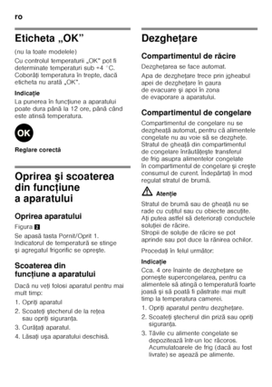 Page 66ro 
66
Eticheta „OK” 
(nu la toate modelele) 
Cu controlul temperaturii „OK” pot fi  
determinate temperaturi sub +4 °C. 
CoborâŘi temperatura în trepte, dac ă 
eticheta nu arat ă „OK”.
Indica ţie
La punerea în func Řiune a aparatului 
poate dura pân ăla 12 ore, pân ă când 
este atins ă temperatura.
Reglare corect ă
Oprirea şi scoaterea 
din func ţiune 
aaparatului 
Oprirea aparatului 
Figura 2
Se apas ă tasta Pornit/Oprit 1. 
Indicatorul de temperatur ă se stinge 
ş i agregatul frigorific se opre şte....