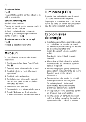 Page 68ro 
68
Scoaterea l
ăzilor
Fig. 5
Trage Ři l ăzile pân ă la opritor, ridica Ři-le în 
fa Řă ş i scoate Ři-le.
Sertarul pentru legume 
(nu la toate modelele) 
Pl ăcu Řa sertarului pentru legume poate fi 
scoas ă pentru cur ăŘare.
Ap ăsa Ři unul dup ă altul butoanele 
laterale  şi scoate Ři pl ăcu Řa sertarului 
pentru legume. Fig. /
Scoaterea suporturilor de pe u şă
Fig. 9
Ridica Ři  şi scoate Ři suporturile.
Mirosuri 
În cazul în care se observ ă mirosuri 
nepl ăcute:
1. Opri Ři aparatul cu tasta...