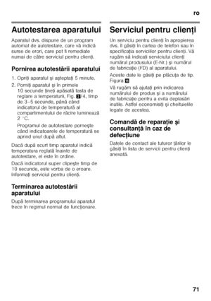 Page 71ro
71
Autotestarea aparatului 
Aparatul dvs. dispune de un program  
automat de autotestare, care v ă indic ă 
surse de erori, care pot fi remediate  
numai de c ătre serviciul pentru clien Ři.
Pornirea autotest ării aparatului
1. Opri Ři aparatul  şi a ştepta Ři 5 minute.
2. Porni Ři aparatul  şi în primele 
10 secunde  Řine Ři ap ăsat ă tasta de 
reglare a temperaturii, Fig. 2/4, timp 
de 3–5 secunde, pân ă când 
indicatorul de temperatur ă al 
compartimentului de r ăcire lumineaz ă 
2°C. 
Programul de...