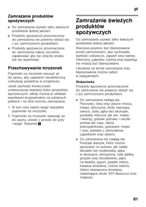 Page 81pl
81
Zamra
żanie produktów 
spo żywczych
■Do zamra żania u żywa ć tylko  Őwie żych 
produktów dobrej jako Őci.
■Produkty spo żywcze przeznaczone 
do zamro żenia nie powinny styka ć si ę 
zju ż zamro żonymi produktami.
■Produkty spo żywcze przeznaczone 
do zamro żenia nale ży szczelnie 
zapakowa ć aby nie utraci ły smaku 
lub nie wyschn ęły.
Przechowywanie mro żonek
Pojemniki na mro żonki wsun ąć aż 
do oporu, aby zapewni ć niezak łócon ą 
cyrkulacj ę powietrza w urz ądzeniu.
Je żeli zachodzi konieczno...