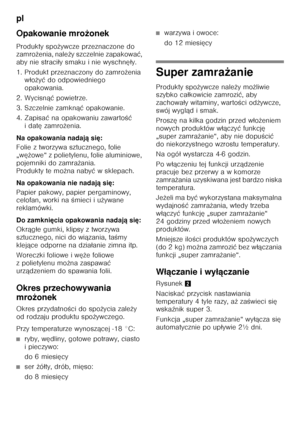 Page 82pl 
82
Opakowanie mro
żonek
Produkty spo żywcze przeznaczone do 
zamro żenia, nale ży szczelnie zapakowa ć, 
aby nie straci ły smaku i nie wyschn ęły.
1. Produkt przeznaczony do zamro żenia 
w ło żyć  do odpowiedniego 
opakowania.
2. Wycisn ąć powietrze.
3. Szczelnie zamkn ąć opakowanie.
4. Zapisa ć na opakowaniu zawarto Őć 
idat ę zamro żenia.
Na opakowania nadaj ą si ę:
Folie z tworzywa sztucznego, folie  
„w ężowe“ z polietylenu, folie aluminiowe, 
pojemniki do zamra żania. 
Produkty te mo żna naby ć...