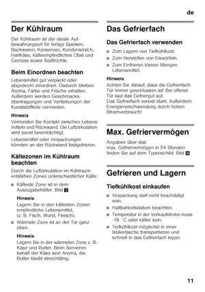 Page 11de11
Der Kühlraum 
Der Kühlraum ist der ideale Auf- 
bewahrungsort für fertige Speisen,  
Backwaren, Konserven, Kondensmilch,  
Hartkäse, kälteempfindliches Obst und 
Gemüse sowie Südfrüchte. 
Beim Einordnen beachten 
Lebensmittel gut verpackt oder  
abgedeckt einordnen. Dadurch bleiben  
Aroma, Farbe und Frische erhalten. 
Außerdem werden Geschmacks- 
übertragungen und Verfärbungen der  
Kunststoffteile vermieden. 
Hinweis 
Vermeiden Sie Kontakt zwischen Lebens- 
mitteln und Rückwand. Die...