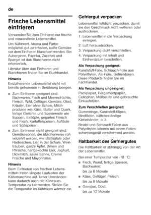 Page 12de 
12
Frische Lebensmittel  
einfrieren 
Verwenden Sie zum Einfrieren nur frische  
und einwandfreie Lebensmittel. 
Um Nährwert, Aroma und Farbe  
möglichst gut zu erhalten, sollte Gemüse  
vor dem Einfrieren blanchiert werden. Bei 
Auberginen, Paprika, Zucchini und 
Spargel ist das Blanchieren nicht 
erforderlich. 
Literatur über das Einfrieren und  
Blanchieren finden Sie im Buchhandel. 
Hinweis 
Einzufrierende Lebensmittel nicht mit  
bereits gefrorenen in Berührung bringen.
■Zum Einfrieren geeignet...