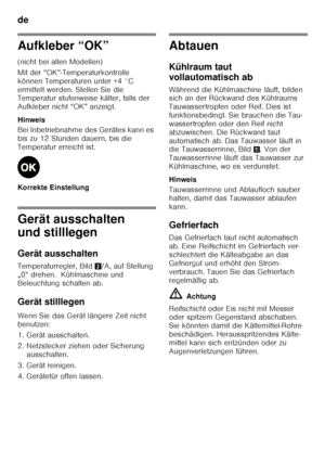 Page 14de 
14
Aufkleber “OK” 
(nicht bei allen Modellen) 
Mit der “OK”-Temperaturkontrolle  
können Temperaturen unter +4 °C 
ermittelt werden. Stellen Sie die  
Temperatur stufenweise kälter, falls der  
Aufkleber nicht “OK” anzeigt. 
Hinweis 
Bei Inbetriebnahme des Gerätes kann es  
bis zu 12 Stunden dauern, bis die 
Temperatur erreicht ist. 
Korrekte Einstellung
Gerät ausschalten  
und stilllegen 
Gerät ausschalten 
Temperaturregler, Bild2/A, auf Stellung 
„0“ drehen.  Kühlmaschine und  
Beleuchtung schalten...